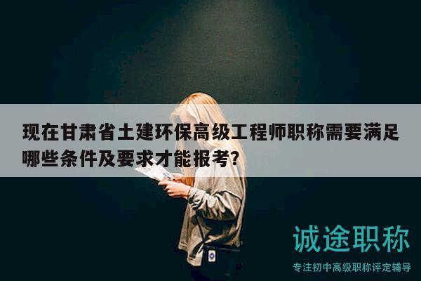 现在甘肃省土建环保高级工程师职称需要满足哪些条件及要求才能报考？
