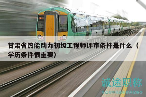 甘肃省热能动力初级工程师评审条件是什么（学历条件很重要）