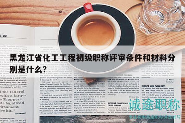 黑龙江省化工工程初级职称评审条件和材料分别是什么？