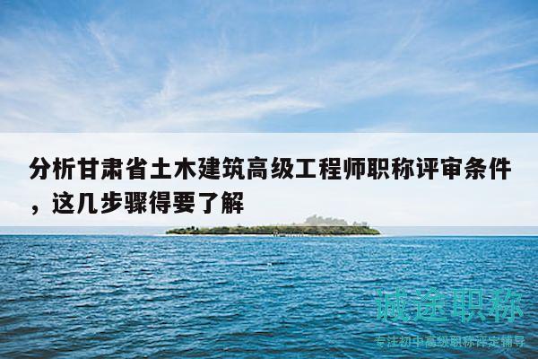 分析甘肃省土木建筑高级工程师职称评审条件，这几步骤得要了解