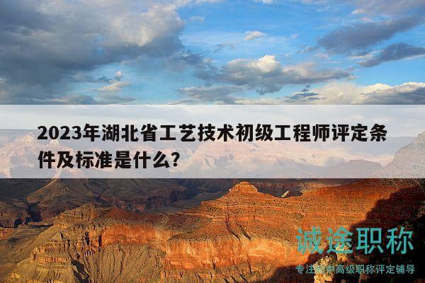 2023年湖北省工艺技术初级工程师评定条件及标准是什么？