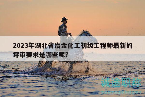 2023年湖北省冶金化工初级工程师最新的评审要求是哪些呢？