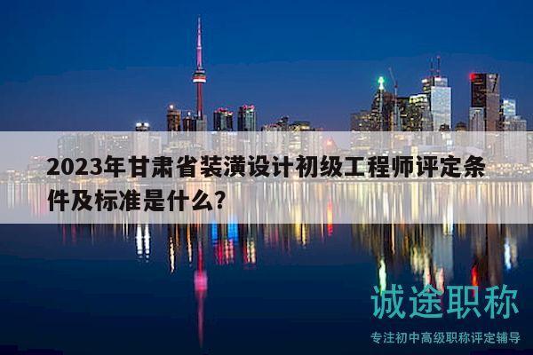 2023年甘肃省装潢设计初级工程师评定条件及标准是什么？