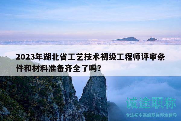 2023年湖北省工艺技术初级工程师评审条件和材料准备齐全了吗？