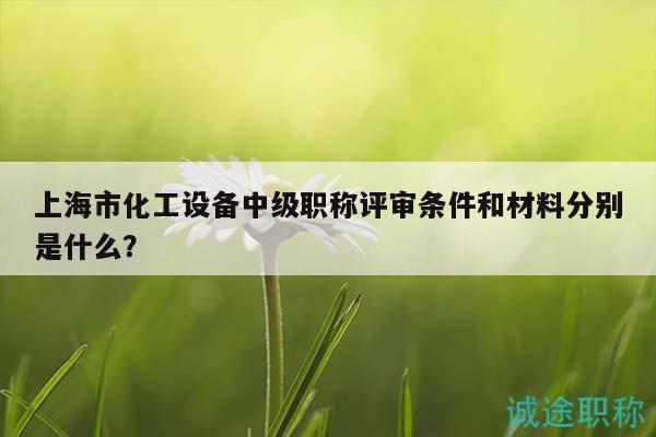 上海市化工设备中级职称评审条件和材料分别是什么？
