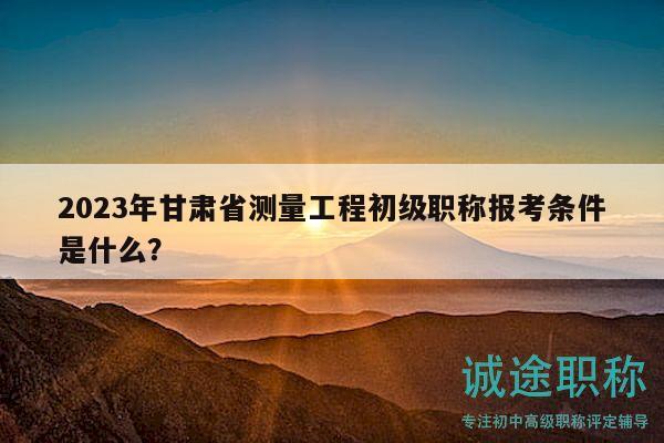 2023年甘肃省测量工程初级职称报考条件是什么？