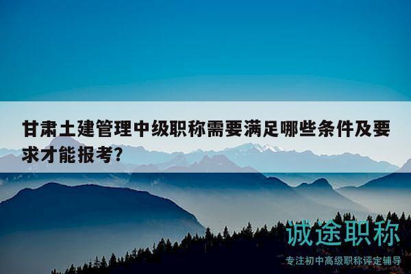 甘肃土建管理中级职称需要满足哪些条件及要求才能报考？