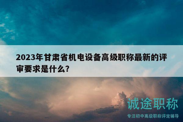 2023年甘肃省机电设备高级职称最新的评审要求是什么？