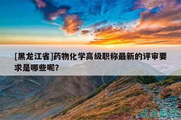 [黑龙江省]药物化学高级职称最新的评审要求是哪些呢？
