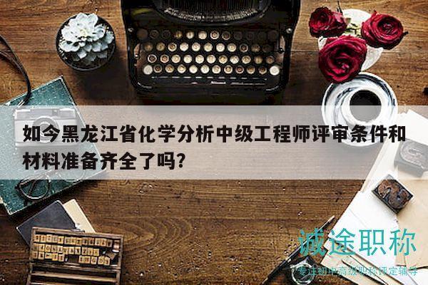 如今黑龙江省化学分析中级工程师评审条件和材料准备齐全了吗？
