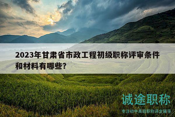 2023年甘肃省市政工程初级职称评审条件和材料有哪些？