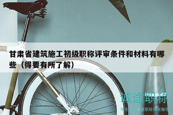 甘肃省建筑施工初级职称评审条件和材料有哪些（得要有所了解）