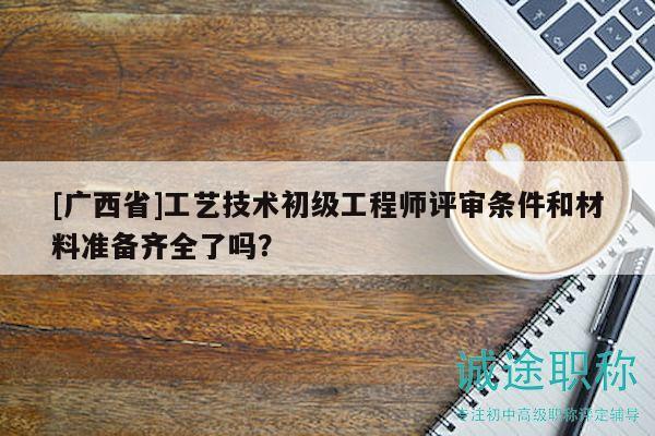 [广西省]工艺技术初级工程师评审条件和材料准备齐全了吗？