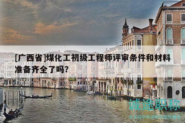 [广西省]煤化工初级工程师评审条件和材料准备齐全了吗？