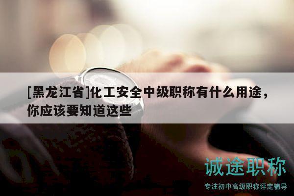 [黑龙江省]化工安全中级职称有什么用途，你应该要知道这些