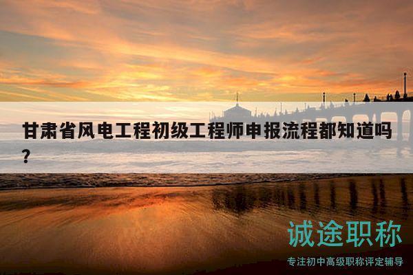 甘肃省风电工程初级工程师申报流程都知道吗？