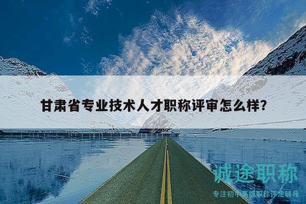 甘肃省专业技术人才职称评审怎么样？