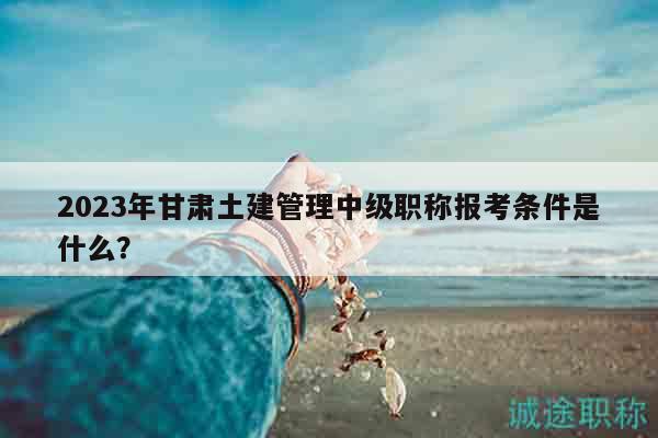 2023年甘肃土建管理中级职称报考条件是什么？
