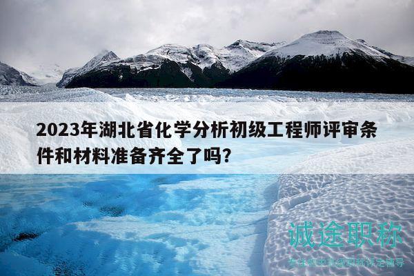2023年湖北省化学分析初级工程师评审条件和材料准备齐全了吗？