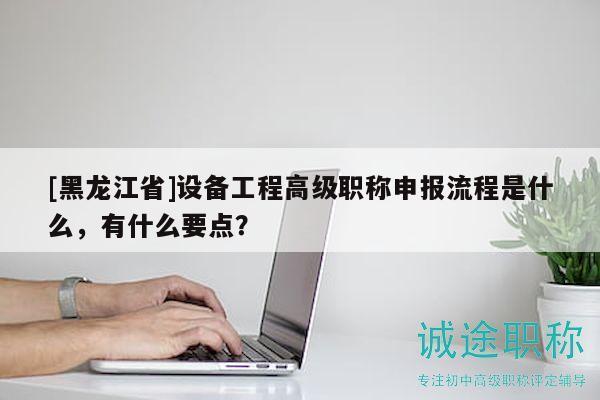 [黑龙江省]设备工程高级职称申报流程是什么，有什么要点？
