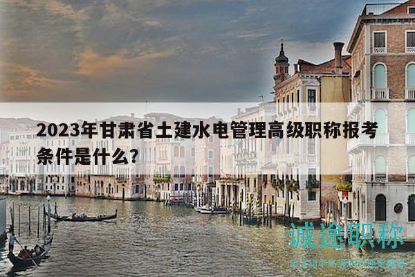 2023年甘肃省土建水电管理高级职称报考条件是什么？