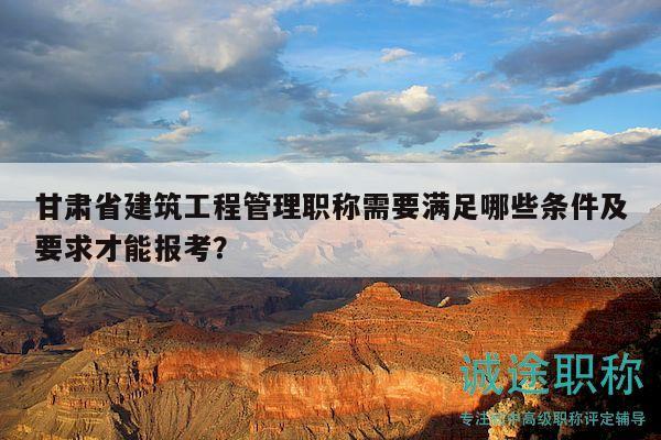 甘肃省建筑工程管理职称需要满足哪些条件及要求才能报考？