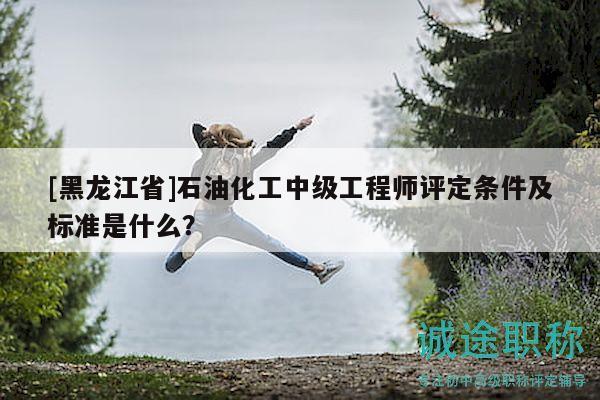 [黑龙江省]石油化工中级工程师评定条件及标准是什么？