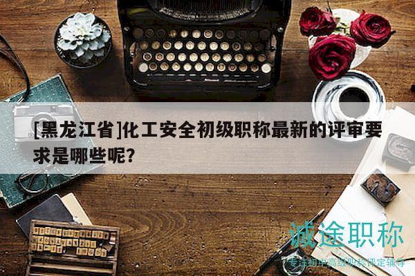 [黑龙江省]化工安全初级职称最新的评审要求是哪些呢？