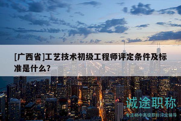 [广西省]工艺技术初级工程师评定条件及标准是什么？