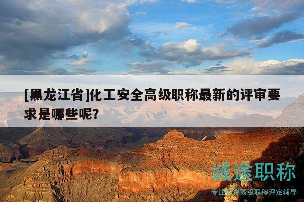 [黑龙江省]化工安全高级职称最新的评审要求是哪些呢？