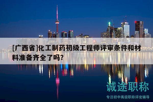 [广西省]化工制药初级工程师评审条件和材料准备齐全了吗？