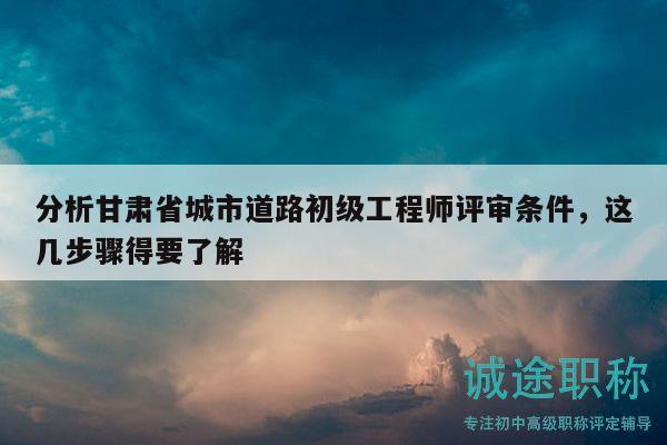 分析甘肃省城市道路初级工程师评审条件，这几步骤得要了解