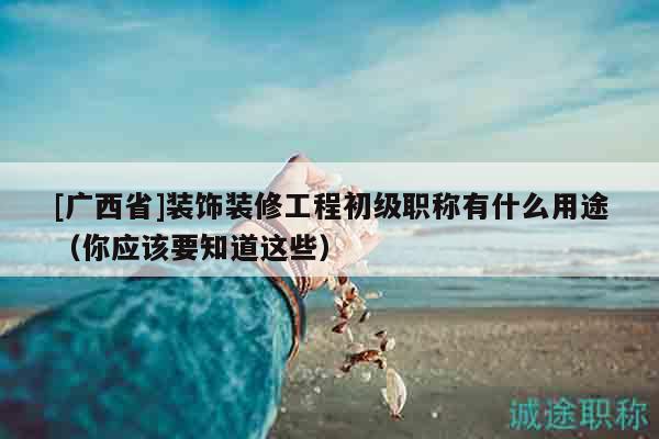 [广西省]装饰装修工程初级职称有什么用途（你应该要知道这些）