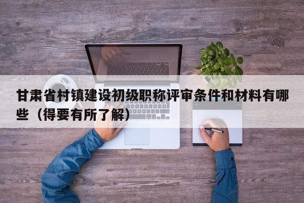 甘肃省村镇建设初级职称评审条件和材料有哪些（得要有所了解）