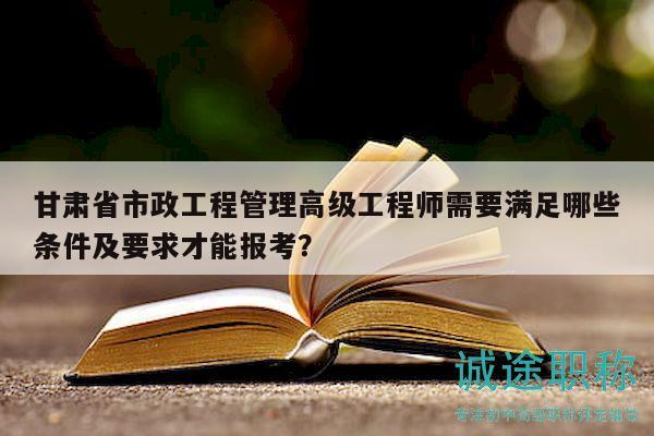 甘肃省市政工程管理高级工程师需要满足哪些条件及要求才能报考？