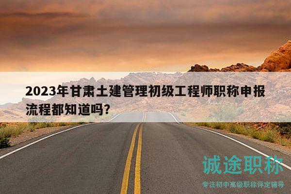 2023年甘肃土建管理初级工程师职称申报流程都知道吗？