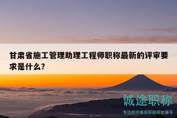 甘肃省施工管理助理工程师职称最新的评审要求是什么？