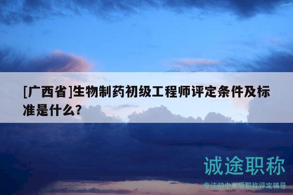 [广西省]生物制药初级工程师评定条件及标准是什么？