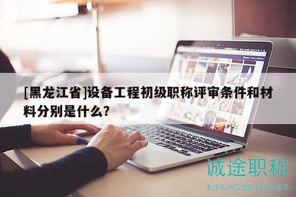 [黑龙江省]设备工程初级职称评审条件和材料分别是什么？