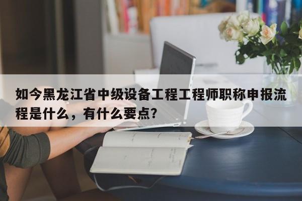 如今黑龙江省中级设备工程工程师职称申报流程是什么，有什么要点？