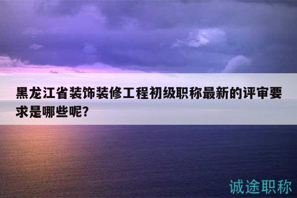 黑龙江省装饰装修工程初级职称最新的评审要求是哪些呢？