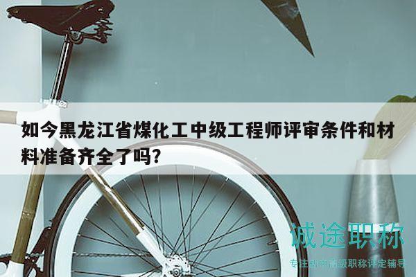 如今黑龙江省煤化工中级工程师评审条件和材料准备齐全了吗？