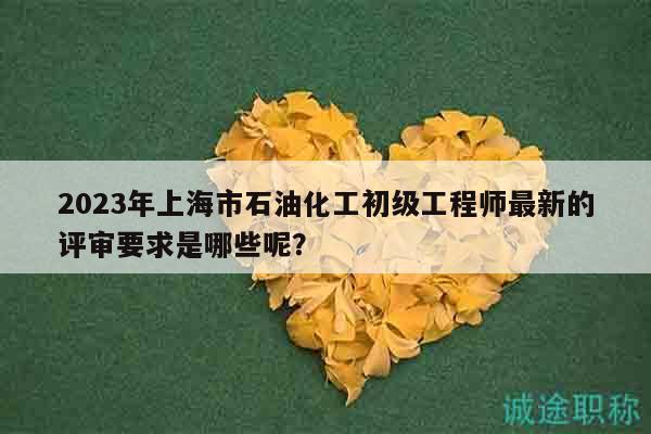 2023年上海市石油化工初级工程师最新的评审要求是哪些呢？