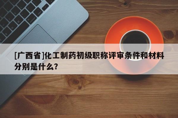 [广西省]化工制药初级职称评审条件和材料分别是什么？