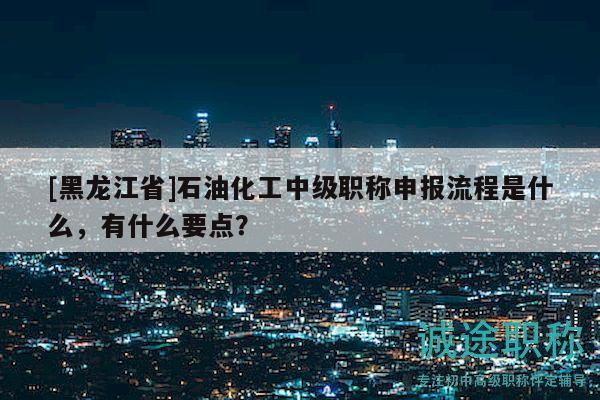 [黑龙江省]石油化工中级职称申报流程是什么，有什么要点？
