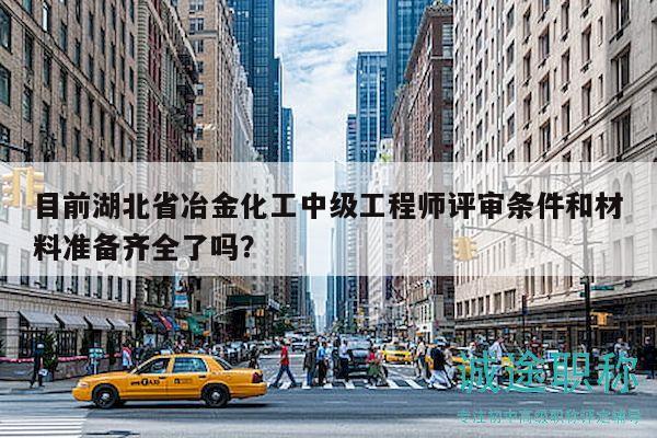 目前湖北省冶金化工中级工程师评审条件和材料准备齐全了吗？
