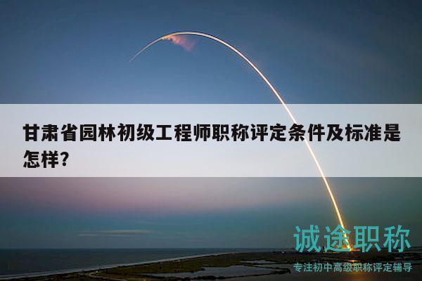 甘肃省园林初级工程师职称评定条件及标准是怎样？