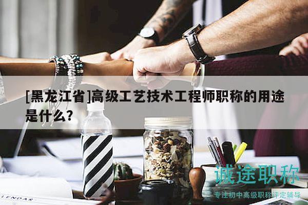 [黑龙江省]高级工艺技术工程师职称的用途是什么？