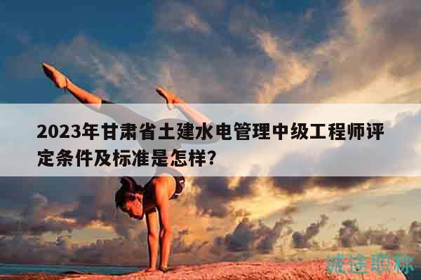 2023年甘肃省土建水电管理中级工程师评定条件及标准是怎样？