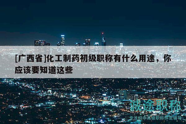 [广西省]化工制药初级职称有什么用途，你应该要知道这些